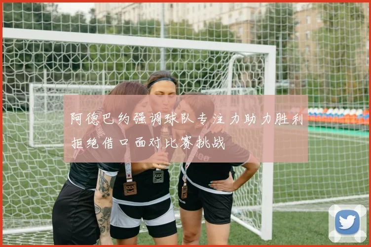 阿德巴约强调球队专注力助力胜利拒绝借口面对比赛挑战