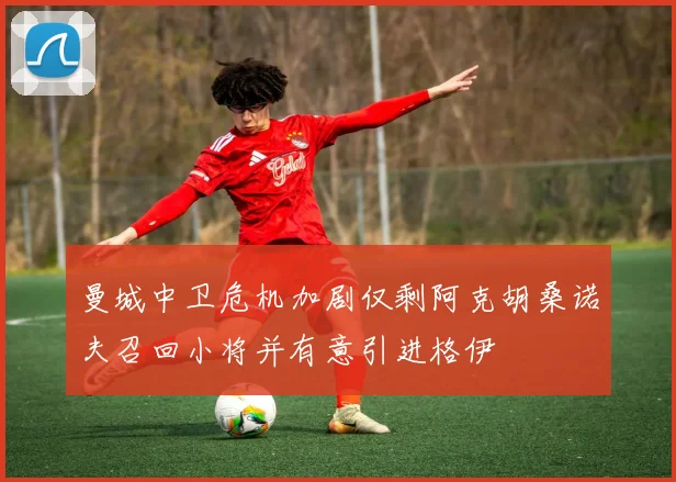 曼城中卫危机加剧仅剩阿克胡桑诺夫召回小将并有意引进格伊