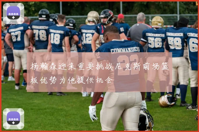 杨瀚森迎来重要挑战尼克斯前场篮板优势为他提供机会