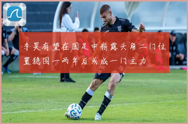 李昊有望在国足中崭露头角二门位置稳固一两年后或成一门主力