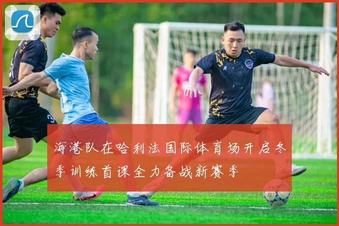 海港队在哈利法国际体育场开启冬季训练首课全力备战新赛季
