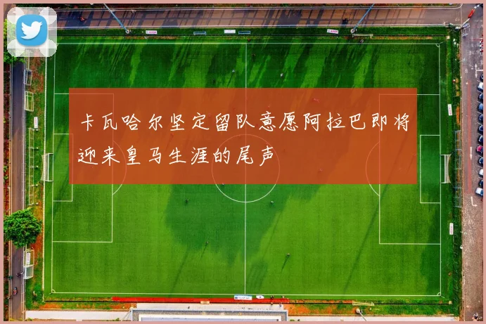 卡瓦哈尔坚定留队意愿阿拉巴即将迎来皇马生涯的尾声