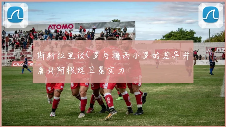 斯科拉里谈C罗与梅西小罗的差异并看好阿根廷卫冕实力