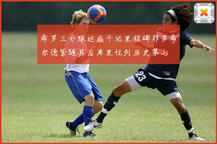 希罗三分球达成千记里程碑邓罗希尔德紧随其后库里位列历史第七