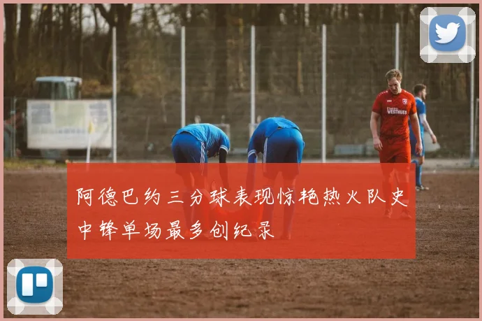 阿德巴约三分球表现惊艳热火队史中锋单场最多创纪录