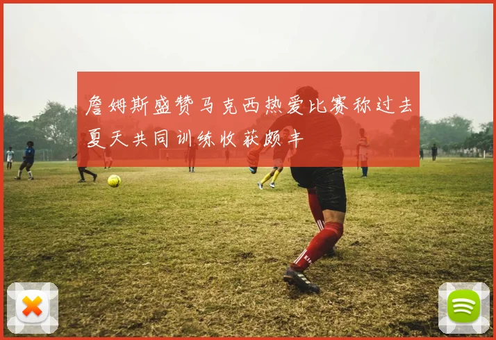 詹姆斯盛赞马克西热爱比赛称过去夏天共同训练收获颇丰