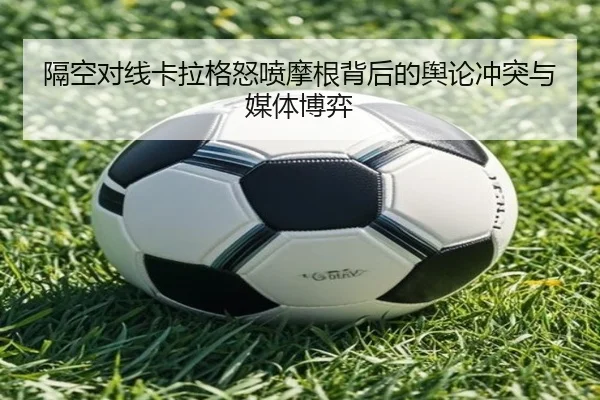 隔空对线卡拉格怒喷摩根背后的舆论冲突与媒体博弈 - mangosports